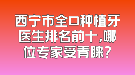 西宁市全口种植牙医生排名前十，哪位专家受青睐？
