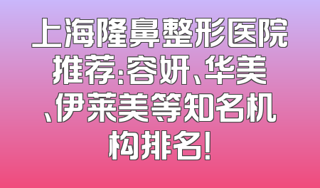 上海隆鼻整形医院推荐：容妍、华美、伊莱美等知名机构排名！