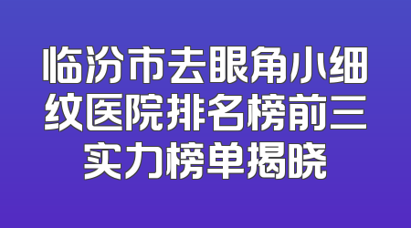 临汾市去眼角小细纹医院排名榜前三实力榜单揭晓