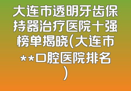 大连市透明牙齿保持器治疗医院十强榜单揭晓（大连市**口腔医院排名）
