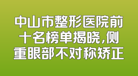 中山市整形医院前十名榜单揭晓，侧重眼部不对称矫正