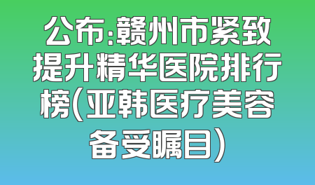 公布：赣州市紧致提升精华医院排行榜（亚韩医疗美容备受瞩目）