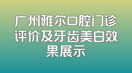 广州雅尔口腔门诊评价及牙齿美白效果展示