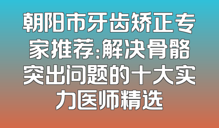 朝阳市牙齿矫正专家推荐：解决骨骼突出问题的十大实力医师精选