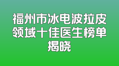 福州市冰电波拉皮领域十佳医生榜单揭晓