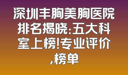深圳丰胸美胸医院排名揭晓：五大科室上榜！专业评价，榜单