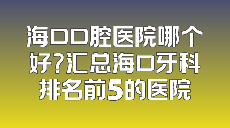 海口口腔医院哪个好？汇总海口牙科排名前5的医院