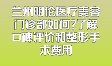 兰州明伦医疗美容门诊部如何？了解口碑评价和整形手术费用