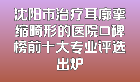 沈阳市治疗耳廓挛缩畸形的医院口碑榜前十大专业评选出炉