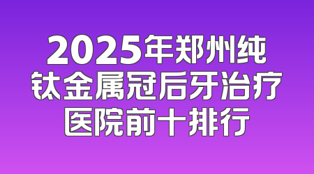 2025年郑州纯钛金属冠后牙治疗医院前十排行