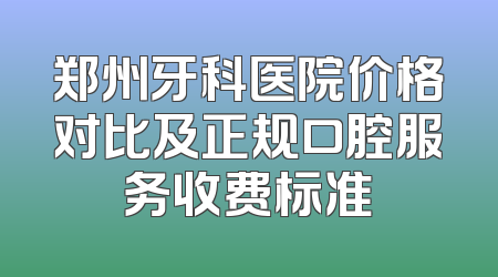 郑州牙科医院价格对比及正规口腔服务收费标准