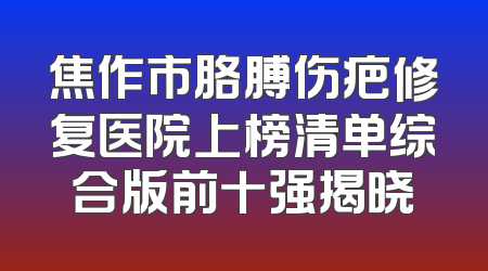 焦作市胳膊伤疤修复医院上榜清单综合版前十强揭晓
