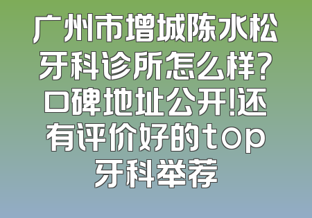 广州市增城陈水松牙科诊所怎么样？口碑地址公开！还有评价好的top牙科举荐