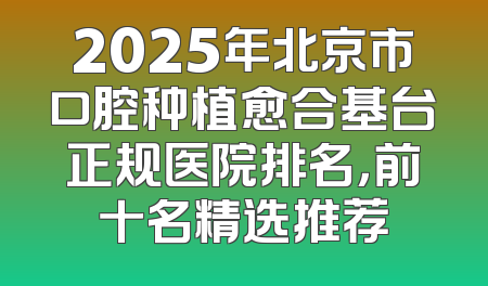 2025年北京市口腔种植愈合基台正规医院排名，前十名精选推荐