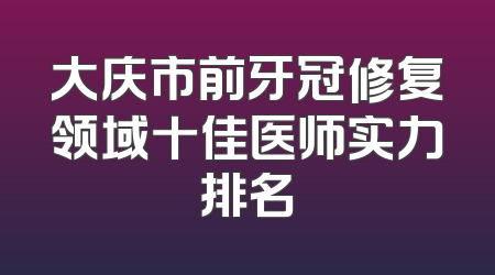 大庆市前牙冠修复领域十佳医师实力排名