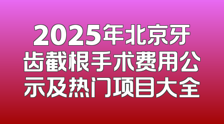 2025年北京牙齿截根手术费用公示及热门项目大全