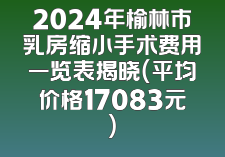 2024年榆林市乳房缩小手术费用一览表揭晓（平均价格17083元）