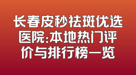 长春皮秒祛斑优选医院：本地热门评价与排行榜一览