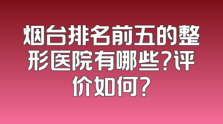 烟台排名前五的整形医院有哪些？评价如何？