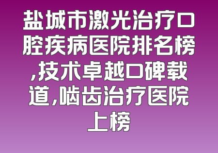 盐城市激光治疗口腔疾病医院排名榜，技术卓越口碑载道，啮齿治疗医院上榜