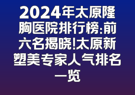 2024年太原隆胸医院排行榜：前六名揭晓！太原新塑美专家人气排名一览