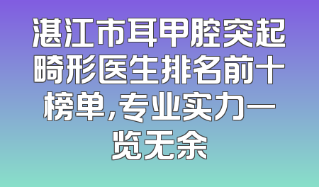 湛江市耳甲腔突起畸形医生排名前十榜单，专业实力一览无余