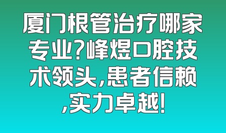 厦门根管治疗哪家专业？峰煜口腔技术领头，患者信赖，实力卓越！