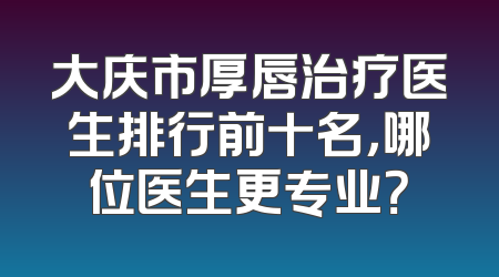 大庆市厚唇治疗医生排行前十名，哪位医生更专业？