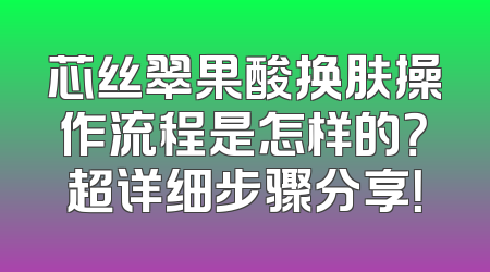 芯丝翠果酸换肤操作流程是怎样的？超详细步骤分享！