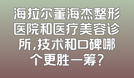海拉尔董海杰整形医院和医疗美容诊所，技术和口碑哪个更胜一筹？