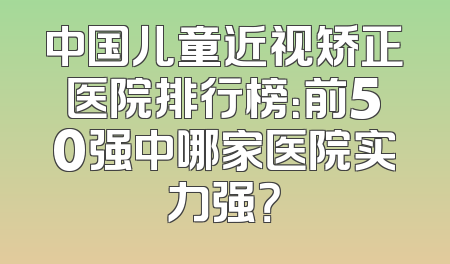 中国儿童近视矫正医院排行榜：前50强中哪家医院实力强？