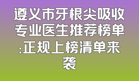遵义市牙根尖吸收专业医生推荐榜单：正规上榜清单来袭