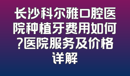 长沙科尔雅口腔医院种植牙费用如何？医院服务及价格详解