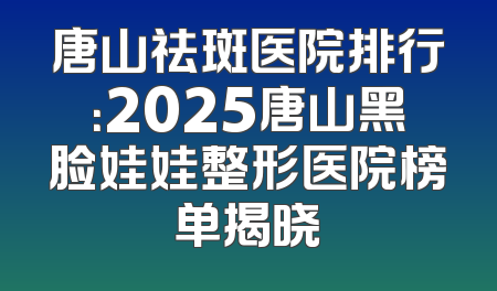 唐山祛斑医院排行：2025唐山黑脸娃娃整形医院榜单揭晓