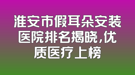 淮安市假耳朵安装医院排名揭晓，优质医疗上榜