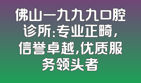 佛山一九九九口腔诊所：专业正畸，信誉卓越，优质服务领头者