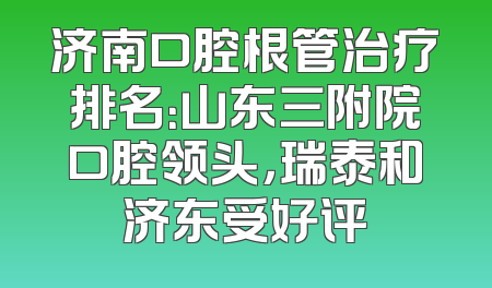 济南口腔根管治疗排名：山东三附院口腔领头，瑞泰和济东受好评