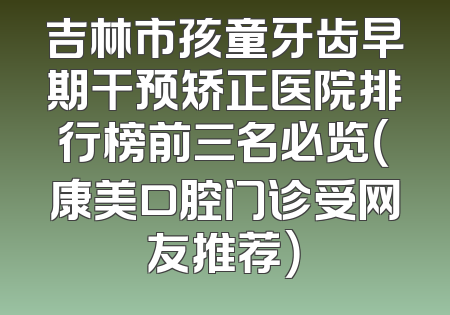 吉林市孩童牙齿早期干预矫正医院排行榜前三名必览（康美口腔门诊受网友推荐）