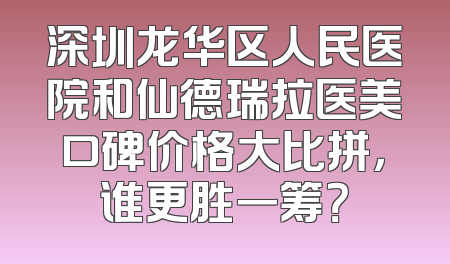 深圳龙华区人民医院和仙德瑞拉医美口碑价格大比拼，谁更胜一筹？