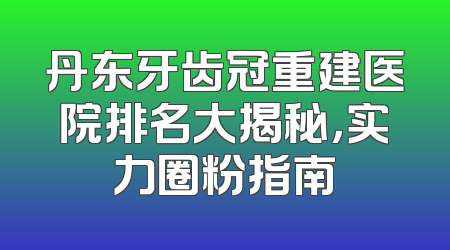 丹东牙齿冠重建医院排名大揭秘，实力圈粉指南