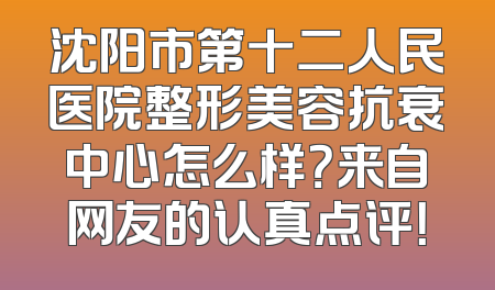 沈阳市第十二人民医院整形美容抗衰中心怎么样？来自网友的认真点评！