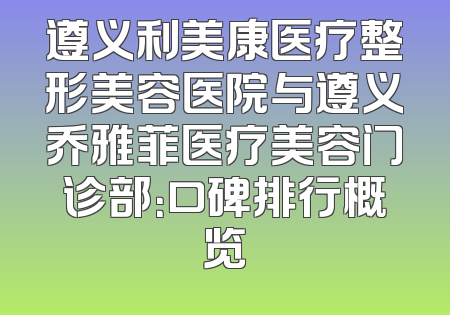 遵义利美康医疗整形美容医院与遵义乔雅菲医疗美容门诊部：口碑排行概览