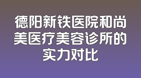 德阳新铁医院和尚美医疗美容诊所的实力对比