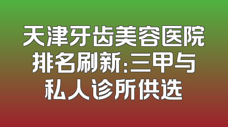 天津牙齿美容医院排名刷新：三甲与私人诊所供选