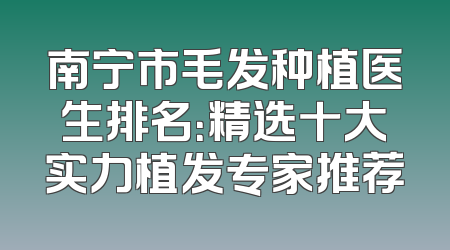 南宁市毛发种植医生排名：精选十大实力植发专家推荐