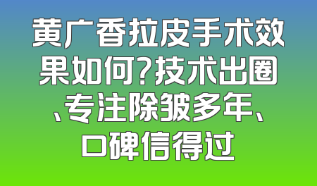 黄广香拉皮手术效果如何？技术出圈、专注除皱多年、口碑信得过