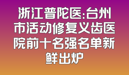 浙江普陀医：台州市活动修复义齿医院前十名强名单新鲜出炉