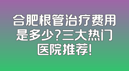 合肥根管治疗费用是多少？三大热门医院推荐！