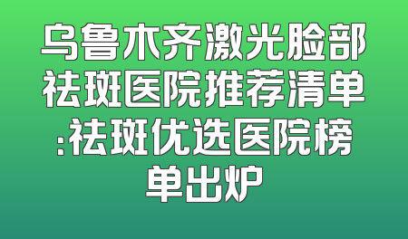 乌鲁木齐激光脸部祛斑医院推荐清单：祛斑优选医院榜单出炉