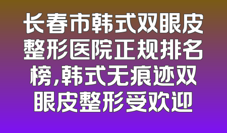 长春市韩式双眼皮整形医院正规排名榜，韩式无痕迹双眼皮整形受欢迎